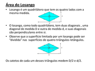 Área do LosangoLosango é um quadrilátero que tem os quatro lados com a  mesma medida.O losango, como todo quadrilátero, tem duas diagonais , uma diagonal de medida D e outra de medida d, e suas diagonais são perpendiculares entre si. Observe que a superfície limitada por um losango pode ser “dividida” nas  superfícies de quatro triângulos retângulos.Os catetos de cada um desses triângulos medem D/2 e d/2.