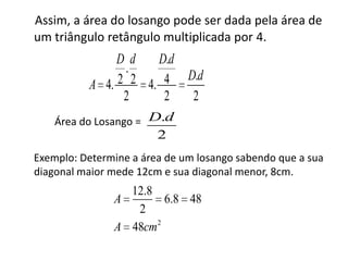 Assim, a área do losango pode ser dada pela área de um triângulo retângulo multiplicada por 4.             Área do Losango =     Exemplo: Determine a área de um losango sabendo que a sua diagonal maior mede 12cm e sua diagonal menor, 8cm.