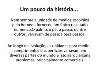 Um pouco da história...     Nem sempre a unidade de medida escolhida pelo homem, forneceu um único resultado numérico.O palmo, o pé, o passo, dentre outros, variavam de pessoa para pessoa.Ao longo da evolução, as unidades para medir comprimentos e superfícies variavam em diversas partes do mundo e isso gerou alguns problemas, principalmente comerciais.