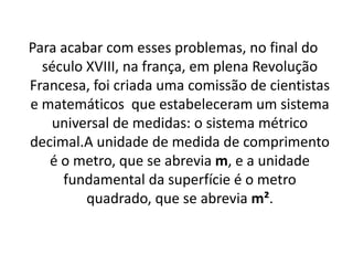 Para acabar com esses problemas, no final do século XVIII, na frança, em plena Revolução Francesa, foi criada uma comissão de cientistas e matemáticos  que estabeleceram um sistema universal de medidas: o sistema métrico decimal.A unidade de medida de comprimento é o metro, que se abrevia m, e a unidade fundamental da superfície é o metro quadrado, que se abrevia m².