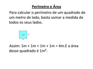 Perímetro e Área    Para calcular o perímetro de um quadrado de um metro de lado, basta somar a medida de todos os seus lados.    Assim: 1m + 1m + 1m + 1m = 4m.E a área desse quadrado é 1m².