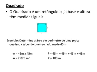 QuadradoO Quadrado é um retângulo cuja base e altura têm medidas iguais. Exemplo: Determine a área e o perímetro de uma praça quadrada sabendo que seu lado mede 45m          A = 45m x 45m                     P = 45m + 45m + 45m + 45m           A = 2.025 m²                         P = 180 m