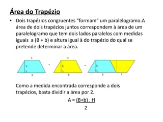 Área do TrapézioDois trapézios congruentes “formam” um paralelogramo.A área de dois trapézios juntos correspondem à área de um paralelogramo que tem dois lados paralelos com medidas iguais  a (B + b) e altura igual à do trapézio do qual se pretende determinar a área.     Como a medida encontrada corresponde a dois trapézios, basta dividir a área por 2.A = (B+b) . H       2