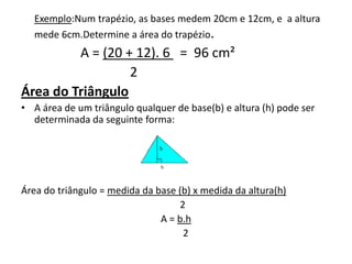 Exemplo:Num trapézio, as bases medem 20cm e 12cm, e  a altura mede 6cm.Determine a área do trapézio.                 A = (20 + 12). 6   =  96 cm²                                 2Área do Triângulo A área de um triângulo qualquer de base(b) e altura (h) pode ser determinada da seguinte forma:Área do triângulo = medida da base (b) x medida da altura(h)                                                                  2A = b.h        2