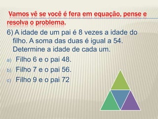 Vamos vê se você é fera em equação, pense e resolva o problema.6) A idade de um pai é 8 vezes a idade do filho. A soma das duas é igual a 54. Determine a idade de cada um.Filho 6 e o pai 48.Filho 7 e o pai 56.Filho 9 e o pai 72