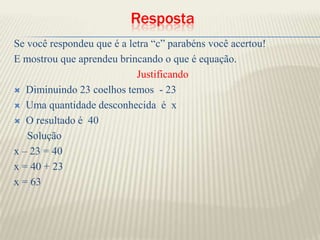 RespostaSe você respondeu que é a letra “c” parabéns você acertou!E mostrou que aprendeu brincando o que é equação.JustificandoDiminuindo 23 coelhos temos  - 23Uma quantidade desconhecida  é  xO resultado é  40     Soluçãox – 23 = 40x = 40 + 23 x = 63
