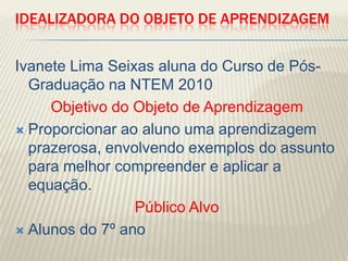 Idealizadora do Objeto de aprendizagemIvanete Lima Seixas aluna do Curso de Pós-Graduação na NTEM 2010Objetivo do Objeto de AprendizagemProporcionar ao aluno uma aprendizagem prazerosa, envolvendo exemplos do assunto para melhor compreender e aplicar a equação.Público AlvoAlunos do 7º ano