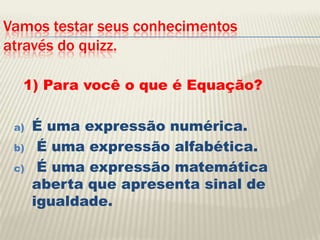 Vamos testar seus conhecimentos através do quizz.1) Para você o que é Equação?É uma expressão numérica. É uma expressão alfabética. É uma expressão matemática aberta que apresenta sinal de igualdade.