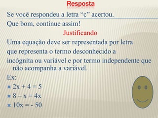   Resposta Se você respondeu a letra “c” acertou.Que bom, continue assim!JustificandoUma equação deve ser representada por letraque representa o termo desconhecido aincógnita ou variável e por termo independente que    não acompanha a variável. Ex: 2x + 4 = 58 – x = 4x10x = - 50