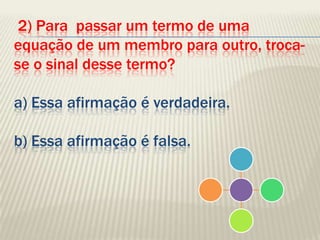  2) Para  passar um termo de uma equação de um membro para outro, troca-se o sinal desse termo?a) Essa afirmação é verdadeira.b) Essa afirmação é falsa.