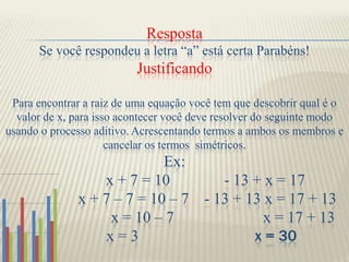 RespostaSe você respondeu a letra “a” está certa Parabéns!JustificandoPara encontrar a raiz de uma equação você tem que descobrir qual é o valor de x, para isso acontecer você deve resolver do seguinte modo usando o processo aditivo. Acrescentando termos a ambos os membros e cancelar os termos  simétricos.Ex:               x + 7 = 10 - 13 + x = 17x + 7 – 7 = 10 – 7    - 13 + 13 x = 17 + 13                         x = 10 – 7                       x = 17 + 13                                    x = 3                              x = 30