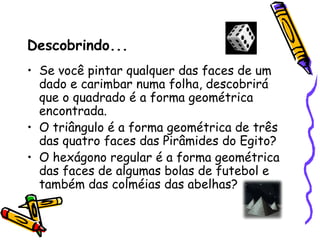 Descobrindo...
• Se você pintar qualquer das faces de um
  dado e carimbar numa folha, descobrirá
  que o quadrado é a forma geométrica
  encontrada.
• O triângulo é a forma geométrica de três
  das quatro faces das Pirâmides do Egito?
• O hexágono regular é a forma geométrica
  das faces de algumas bolas de futebol e
  também das colméias das abelhas?
 
