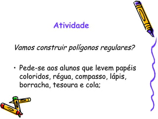 Atividade

Vamos construir polígonos regulares?

• Pede-se aos alunos que levem papéis
  coloridos, régua, compasso, lápis,
  borracha, tesoura e cola;
 