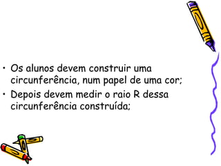 • Os alunos devem construir uma
  circunferência, num papel de uma cor;
• Depois devem medir o raio R dessa
  circunferência construída;
 