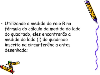 • Utilizando a medida do raio R na
  fórmula do cálculo da medida do lado
  do quadrado, eles encontrarão a
  medida do lado (l) do quadrado
  inscrito na circunferência antes
  desenhada;
 