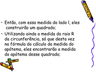 • Então, com essa medida do lado l, eles
   construirão um quadrado;
• Utilizando ainda a medida do raio R
  da circunferência, só que desta vez
  na fórmula do cálculo da medida do
  apótema, eles encontrarão a medida
  do apótema desse quadrado;
 