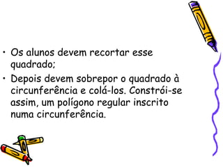 • Os alunos devem recortar esse
  quadrado;
• Depois devem sobrepor o quadrado à
  circunferência e colá-los. Constrói-se
  assim, um polígono regular inscrito
  numa circunferência.
 