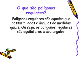 O que são polígonos
        regulares?
  Polígonos regulares são aqueles que
 possuem lados e ângulos de medidas
iguais. Ou seja, os polígonos regulares
     são equiláteros e equiângulos.
 
