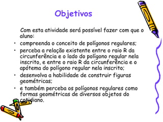 Objetivos
    Com esta atividade será possível fazer com que o
    aluno:
•   compreenda o conceito de polígonos regulares;
•   perceba a relação existente entre o raio R da
    circunferência e o lado do polígono regular nela
    inscrito, e entre o raio R da circunferência e o
    apótema do polígono regular nela inscrito;
•   desenvolva a habilidade de construir figuras
    geométricas;
•   e também perceba os polígonos regulares como
    formas geométricas de diversos objetos do
    cotidiano.
 