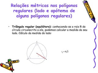 Relações métricas nos polígonos
   regulares (lado e apótema de
    alguns polígonos regulares)

• Triângulo regular (equilátero): conhecendo-se o raio R do
  círculo circunscrito a ele, podemos calcular a medida do seu
  lado. Cálculo da medida do lado:
 