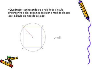 • Quadrado: conhecendo-se o raio R do círculo
circunscrito a ele, podemos calcular a medida do seu
lado. Cálculo da medida do lado:
 