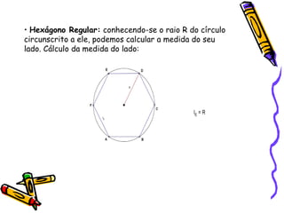 • Hexágono Regular: conhecendo-se o raio R do círculo
circunscrito a ele, podemos calcular a medida do seu
lado. Cálculo da medida do lado:
 