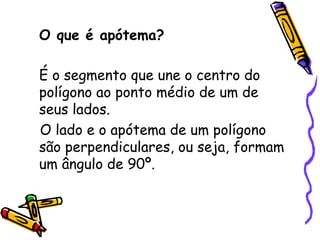 O que é apótema?

É o segmento que une o centro do
polígono ao ponto médio de um de
seus lados.
O lado e o apótema de um polígono
são perpendiculares, ou seja, formam
um ângulo de 90º.
 