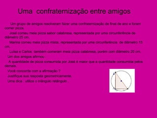 Uma  confraternização entre amigos Um grupo de amigos resolveram fazer uma confraternização de final de ano e foram comer pizza. José comeu meia pizza sabor calabresa, representada por uma circunferência de diâmetro 25 cm. Marina comeu meia pizza mista, representada por uma circunferência  de diâmetro 15 cm. Luísa e Carlos  também comeram meia pizza calabresa, porém com diâmetro 20 cm. Um dos amigos afirmou : A quantidade de pizza consumida por José é maior que a quantidade consumida pelos demais. Você concorda com a afirmação ? Justifique sua resposta geometricamente. Uma dica : utilize o triângulo retângulo . 