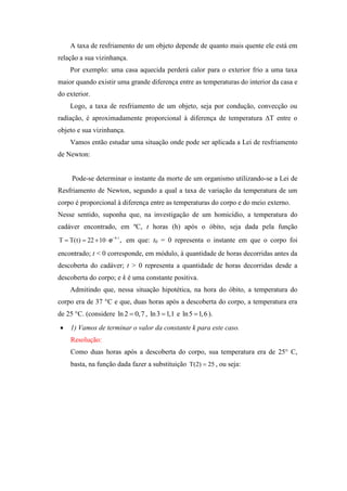 A taxa de resfriamento de um objeto depende de quanto mais quente ele está em
relação a sua vizinhança.
    Por exemplo: uma casa aquecida perderá calor para o exterior frio a uma taxa
maior quando existir uma grande diferença entre as temperaturas do interior da casa e
do exterior.
    Logo, a taxa de resfriamento de um objeto, seja por condução, convecção ou
radiação, é aproximadamente proporcional à diferença de temperatura ∆T entre o
objeto e sua vizinhança.
    Vamos então estudar uma situação onde pode ser aplicada a Lei de resfriamento
de Newton:


     Pode-se determinar o instante da morte de um organismo utilizando-se a Lei de
Resfriamento de Newton, segundo a qual a taxa de variação da temperatura de um
corpo é proporcional à diferença entre as temperaturas do corpo e do meio externo.
Nesse sentido, suponha que, na investigação de um homicídio, a temperatura do
cadáver encontrado, em ºC, t horas (h) após o óbito, seja dada pela função
T  T(t)  22  10  e kt , em que: t0 = 0 representa o instante em que o corpo foi

encontrado; t < 0 corresponde, em módulo, à quantidade de horas decorridas antes da
descoberta do cadáver; t > 0 representa a quantidade de horas decorridas desde a
descoberta do corpo; e k é uma constante positiva.
    Admitindo que, nessa situação hipotética, na hora do óbito, a temperatura do
corpo era de 37 °C e que, duas horas após a descoberta do corpo, a temperatura era
de 25 °C. (considere ln 2  0,7 , ln 3  1,1 e ln 5  1,6 ).
   1) Vamos de terminar o valor da constante k para este caso.
    Resolução:
    Como duas horas após a descoberta do corpo, sua temperatura era de 25° C,
    basta, na função dada fazer a substituição T(2)  25 , ou seja:
 