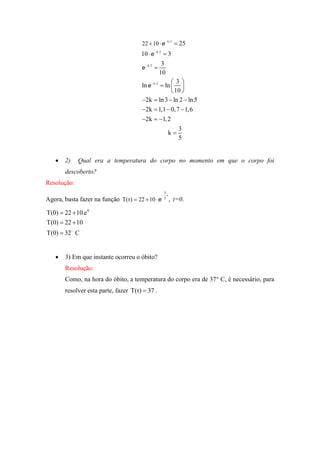 22  10  e  k 2  25
                                      10  e  k 2  3
                                                   3
                                      e  k 2 
                                                  10
                                                        3
                                      ln e  k 2  ln  
                                                        10 
                                      2k  ln 3  ln 2  ln 5
                                      2k  1,1  0, 7  1, 6
                                      2k  1, 2
                                                          3
                                                      k
                                                          5


      2)    Qual era a temperatura do corpo no momento em que o corpo foi
       descoberto?
Resolução:
                                                   3
                                                   t
Agora, basta fazer na função T(t)  22  10  e    5
                                                         , t=0.

T(0)  22  10.e 0
T(0)  22  10
T(0)  32 C


      3) Em que instante ocorreu o óbito?
       Resolução:
       Como, na hora do óbito, a temperatura do corpo era de 37° C, é necessário, para
       resolver esta parte, fazer T(t)  37 .
 