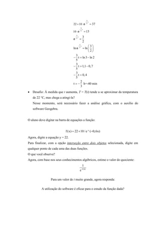 3
                                                         t
                                   22  10  e             5
                                                                37
                                               3
                                               t
                                   10  e      5
                                                        15
                                        3
                                        t         3
                                   e    5
                                              
                                                    2
                                                         3
                                              3
                                             t
                                   ln e       5
                                                     ln  
                                                         2
                                     3
                                    t  ln 3  ln 2
                                     5
                                     3
                                    t  1,1  0, 7
                                     5
                                     3
                                    t  0, 4
                                     5
                                        2
                                   t   h=-40 min
                                        3
   Desafio: À medida que t aumenta, T = T(t) tende a se aproximar da temperatura
    de 22 °C, mas chega a atingi-la?
    Nesse momento, será necessário fazer a análise gráfica, com o auxílio do
    software Geogebra.


O aluno deve digitar na barra de equações a função:


                             f (x)  22  10 / e ^ (0,6x)
Agora, digite a equação y = 22.
Para finalizar, com a opção interseção entre dois objetos selecionada, digite em
qualquer ponto de cada uma das duas funções.
O que você observa?
Agora, com base nos seus conhecimentos algébricos, estime o valor do quociente:
                                                   1
                                                   0,6t
                                              e

                 Para um valor de t muito grande, agora responda:

          A utilização do software é eficaz para o estudo da função dada?
 