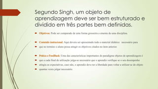 Segundo Singh, um objeto de
aprendizagem deve ser bem estruturado e
dividido em três partes bem definidas.
Pode ser comparado de uma forma grosseira a ementa de uma disciplina.
Aqui devera ser apresentado todo o material didático necessário para
 que no termino o aluno possa atingir os objetivos citados no item anterior.
Uma das características importantes do paradigma objetos de aprendizagem é
 que a cada final de utilização julga-se necessário que o aprendiz verifique se o seu desempenho
 atingiu as expectativas, caso não, o aprendiz deve ter a liberdade para voltar a utilizar-se do objeto
 quantas vezes julgar necessário.
 