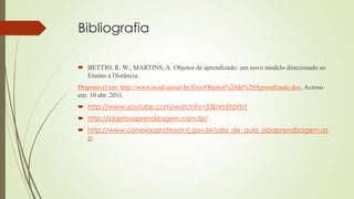 Bibliografia
 BETTIO, R. W.; MARTINS, A. Objetos de aprendizado: um novo modelo direcionado ao
Ensino a Distância.
Disponível em: http://www.nead.unisal.br/files/Objetos%20de%20Aprendizado.doc. Acesso
em: 10 abr. 2011.
 http://www.youtube.com/watch?v=53bVnEtzVhY
 http://objetosaprendizagem.com.br/
 http://www.conexaoprofessor.rj.gov.br/sala_de_aula_objaprendizagem.as
p
 