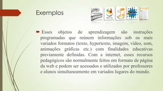 Exemplos
 Esses objetos de aprendizagem são instruções
programadas que reúnem informações sob os mais
variados formatos (texto, hypertexto, imagem, vídeo, som,
animações gráficas etc.) com finalidades educativas
previamente definidas. Com a internet, esses recursos
pedagógicos são normalmente feitos em formato de página
da web e podem ser acessados e utilizados por professores
e alunos simultaneamente em variados lugares do mundo.
 