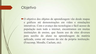 Objetivo
O objetivo dos objetos de aprendizagem vão desde mapas
e gráficos até demonstrações em vídeo e simulações
interativas. Com o avanço das tecnologias e fácil acesso da
população num todo a internet, encontramos em muitas
instituições de ensino, que fazem uso de sites diversos
para auxilio do aluno na aprendizagem da matéria
aplicada, como até mesmo do site da própria instituição.
(Feucomp, Moodle, Caelum, etc).
 
