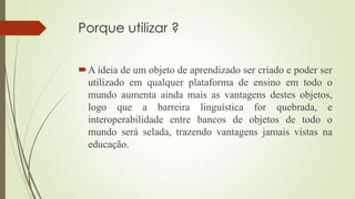 Porque utilizar ?
A ideia de um objeto de aprendizado ser criado e poder ser
utilizado em qualquer plataforma de ensino em todo o
mundo aumenta ainda mais as vantagens destes objetos,
logo que a barreira linguística for quebrada, e
interoperabilidade entre bancos de objetos de todo o
mundo será selada, trazendo vantagens jamais vistas na
educação.
 