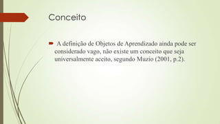 Conceito
 A definição de Objetos de Aprendizado ainda pode ser
considerado vago, não existe um conceito que seja
universalmente aceito, segundo Muzio (2001, p.2).
 