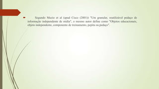  Segundo Muzio et al (apud Cisco (2001)) "Um granular, reutilizável pedaço de
informação independente de mídia", o mesmo autor define como "Objetos educacionais,
objeto independente, componente de treinamento, pepita ou pedaço".
 