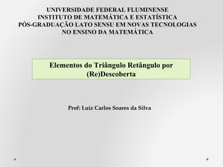UNIVERSIDADE FEDERAL FLUMINENSE
INSTITUTO DE MATEMÁTICA E ESTATÍSTICA
PÓS-GRADUAÇÃO LATO SENSU EM NOVAS TECNOLOGIAS
NO ENSINO DA MATEMÁTICA
Prof: Luiz Carlos Soares da Silva
Elementos do Triângulo Retângulo por
(Re)Descoberta
 
