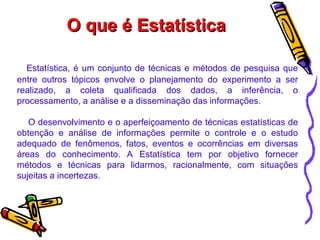 O que é Estatística Estatística, é um conjunto de técnicas e métodos de pesquisa que entre outros tópicos envolve o planejamento do experimento a ser realizado, a coleta qualificada dos dados, a inferência, o processamento, a análise e a disseminação das informações.  O desenvolvimento e o aperfeiçoamento de técnicas estatísticas de obtenção e análise de informações permite o controle e o estudo adequado de fenômenos, fatos, eventos e ocorrências em diversas áreas do conhecimento. A Estatística tem por objetivo fornecer métodos e técnicas para lidarmos, racionalmente, com situações sujeitas a incertezas.  