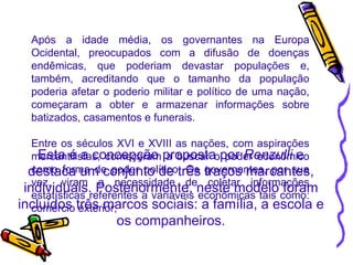 Após a idade média, os governantes na Europa Ocidental, preocupados com a difusão de doenças endêmicas, que poderiam devastar populações e, também, acreditando que o tamanho da população poderia afetar o poderio militar e político de uma nação, começaram a obter e armazenar informações sobre batizados, casamentos e funerais.  Entre os séculos XVI e XVIII as nações, com aspirações mercantilistas, começaram a buscar o poder econômico como forma de poder político. Os governantes, por sua vez, viram a necessidade de coletar informações estatísticas referentes a variáveis econômicas tais como: comércio exterior, 