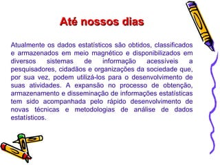 Até nossos dias Atualmente os dados estatísticos são obtidos, classificados e armazenados em meio magnético e disponibilizados em diversos sistemas de informação acessíveis a pesquisadores, cidadãos e organizações da sociedade que, por sua vez, podem utilizá-los para o desenvolvimento de suas atividades. A expansão no processo de obtenção, armazenamento e disseminação de informações estatísticas tem sido acompanhada pelo rápido desenvolvimento de novas técnicas e metodologias de análise de dados estatísticos. 