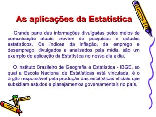 As aplicações da Estatística Grande parte das informações divulgadas pelos meios de comunicação atuais provém de pesquisas e estudos estatísticos. Os índices da inflação, de emprego e desemprego, divulgados e analisados pela mídia, são um exemplo de aplicação da Estatística no nosso dia a dia. O Instituto Brasileiro de Geografia e Estatística - IBGE, ao qual a Escola Nacional de Estatísticas está vinculada, é o órgão responsável pela produção das estatísticas oficiais que subsidiam estudos e planejamentos governamentais no país.  