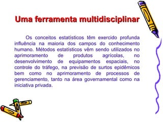Uma ferramenta multidisciplinar Os conceitos estatísticos têm exercido profunda influência na maioria dos campos do conhecimento humano. Métodos estatísticos vêm sendo utilizados no aprimoramento de produtos agrícolas, no desenvolvimento de equipamentos espaciais, no controle do tráfego, na previsão de surtos epidêmicos bem como no aprimoramento de processos de gerenciamento, tanto na área governamental como na iniciativa privada.  