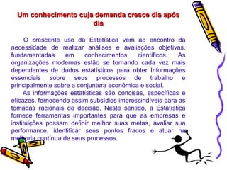 Um conhecimento cuja demanda cresce dia após dia O crescente uso da Estatística vem ao encontro da necessidade de realizar análises e avaliações objetivas, fundamentadas em conhecimentos científicos. As organizações modernas estão se tornando cada vez mais dependentes de dados estatísticos para obter Informações essenciais sobre seus processos de trabalho e principalmente sobre a conjuntura econômica e social.  As informações estatísticas são concisas, específicas e eficazes, fornecendo assim subsídios imprescindíveis para as tomadas racionais de decisão. Neste sentido, a Estatística fornece ferramentas importantes para que as empresas e instituições possam definir melhor suas metas, avaliar sua performance, identificar seus pontos fracos e atuar na melhoria contínua de seus processos.  
