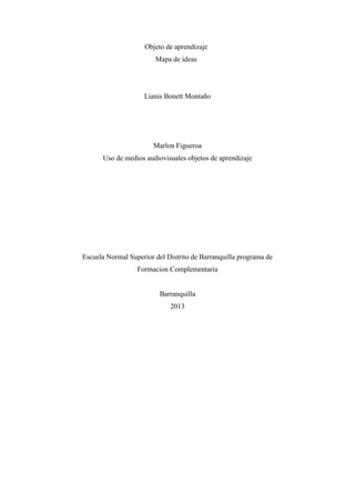 Objeto de aprendizaje
Mapa de ideas
Lianis Bonett Montaño
Marlon Figueroa
Uso de medios audiovisuales objetos de aprendizaje
Escuela Normal Superior del Distrito de Barranquilla programa de
Formacion Complementaria
Barranquilla
2013
 