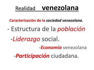 Realidad venezolana 
Caracterización de la sociedad venezolana. 
- Estructura de la población 
-Liderazgo social. 
-Economía venezolana 
-Participación ciudadana. 
 