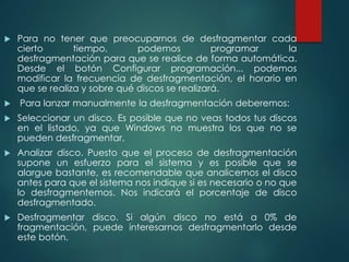  Para no tener que preocuparnos de desfragmentar cada 
cierto tiempo, podemos programar la 
desfragmentación para que se realice de forma automática. 
Desde el botón Configurar programación... podemos 
modificar la frecuencia de desfragmentación, el horario en 
que se realiza y sobre qué discos se realizará. 
 Para lanzar manualmente la desfragmentación deberemos: 
 Seleccionar un disco. Es posible que no veas todos tus discos 
en el listado, ya que Windows no muestra los que no se 
pueden desfragmentar. 
 Analizar disco. Puesto que el proceso de desfragmentación 
supone un esfuerzo para el sistema y es posible que se 
alargue bastante, es recomendable que analicemos el disco 
antes para que el sistema nos indique si es necesario o no que 
lo desfragmentemos. Nos indicará el porcentaje de disco 
desfragmentado. 
 Desfragmentar disco. Si algún disco no está a 0% de 
fragmentación, puede interesarnos desfragmentarlo desde 
este botón. 
 