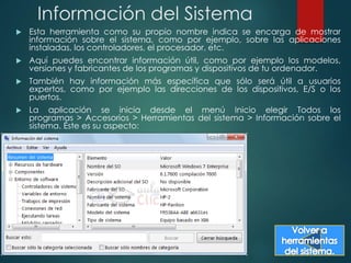 Información del Sistema 
 Esta herramienta como su propio nombre indica se encarga de mostrar 
información sobre el sistema, como por ejemplo, sobre las aplicaciones 
instaladas, los controladores, el procesador, etc. 
 Aquí puedes encontrar información útil, como por ejemplo los modelos, 
versiones y fabricantes de los programas y dispositivos de tu ordenador. 
 También hay información más específica que sólo será útil a usuarios 
expertos, como por ejemplo las direcciones de los dispositivos, E/S o los 
puertos. 
 La aplicación se inicia desde el menú Inicio elegir Todos los 
programas > Accesorios > Herramientas del sistema > Información sobre el 
sistema. Éste es su aspecto: 
 