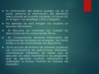  En Información del sistema puedes ver en la 
parte derecha la información del elemento 
seleccionado en la parte izquierda. Al hacer clic 
en el signo + se despliega cada categoría. 
 Por ejemplo en esta imagen nos muestra un 
resumen del sistema. 
 En Recursos de hardware nos muestra las 
direcciones de los componentes físicos. 
 En Componentes tenemos información de 
componentes instalados en el equipo, de forma 
similar a la del Administrador de dispositivos. 
 En la sección de Entorno de software podemos 
ver características de aplicaciones instaladas, 
controladores instalados, las tareas que se 
ejecutan en estos momentos y los programas 
que se ejecutan cuando arrancamos el 
ordenador, e incluso muestra los trabajos de 
impresión. 
 